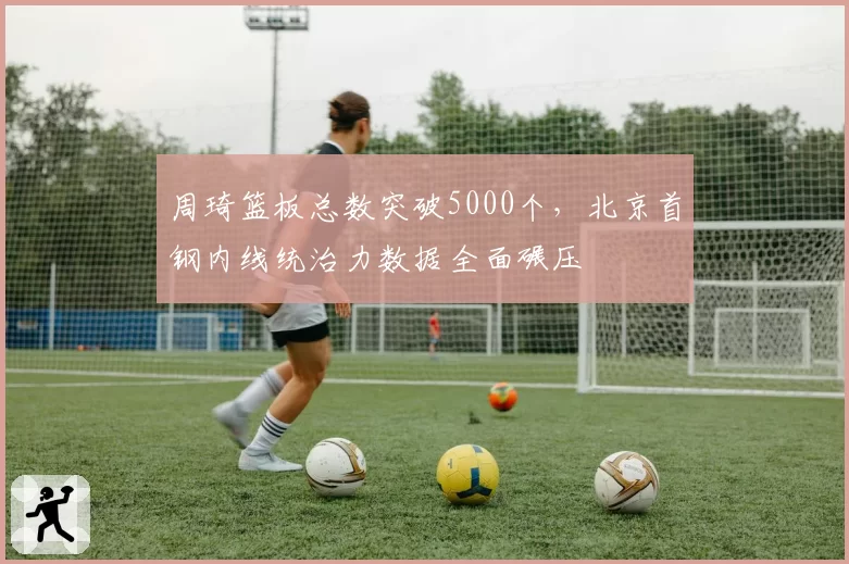 周琦篮板总数突破5000个,北京首钢内线统治力数据全面碾压