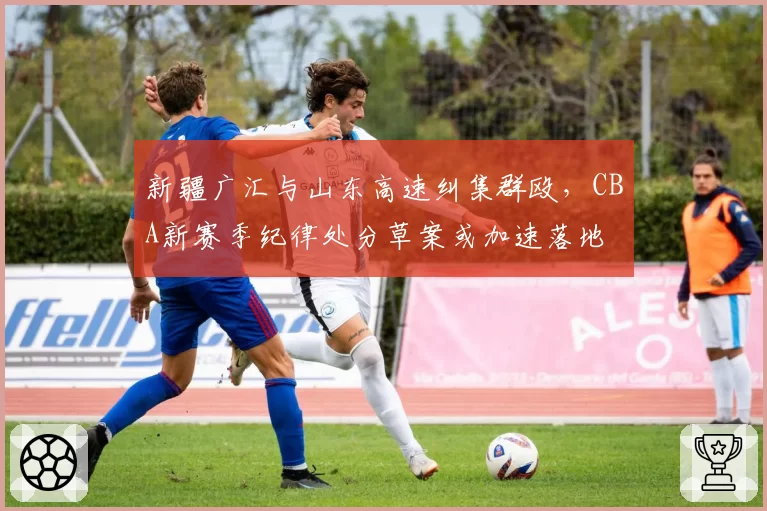 新疆广汇与山东高速纠集群殴,CBA新赛季纪律处分草案或加速落地