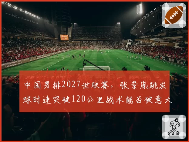 中国男排2027世联赛，张景胤跳发球时速突破120公里战术能否破意大利队一传？