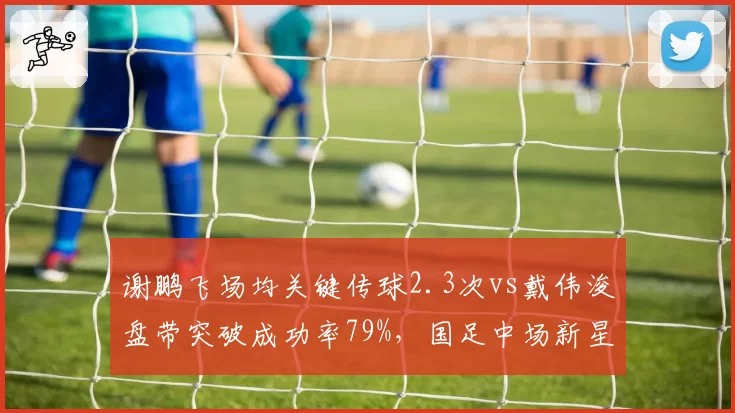 谢鹏飞场均关键传球2.3次vs戴伟浚盘带突破成功率79%，国足中场新星对决谁更耀眼
