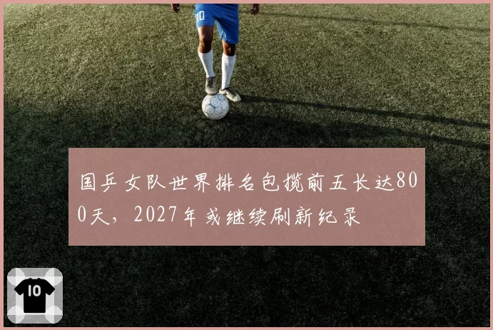 国乒女队世界排名包揽前五长达800天，2027年或继续刷新纪录