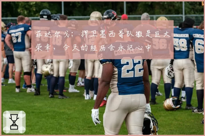 菲达尔戈：捍卫墨西哥队徽是巨大荣幸，今天的经历会永记心中