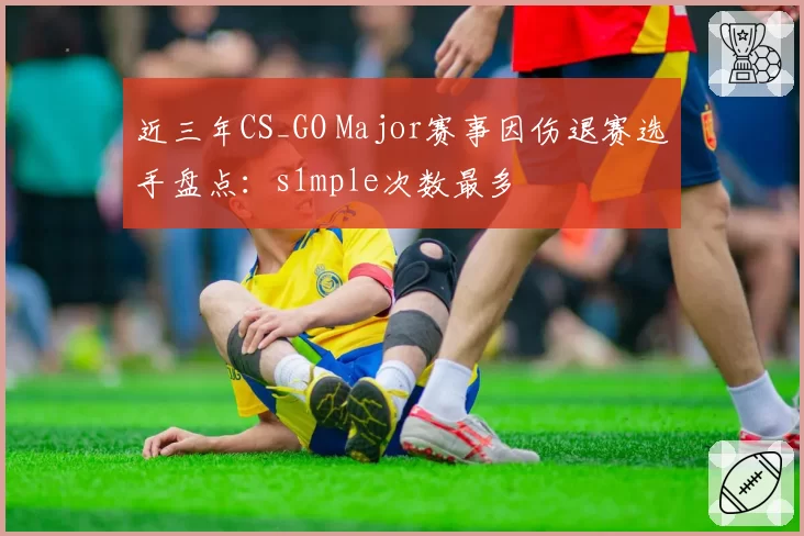 近三年CS_GO Major赛事因伤退赛选手盘点：s1mple次数最多
