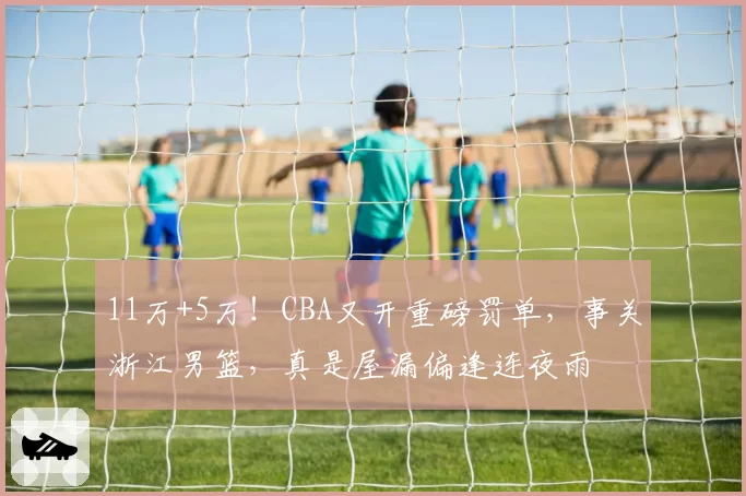 11万+5万！CBA又开重磅罚单，事关浙江男篮，真是屋漏偏逢连夜雨