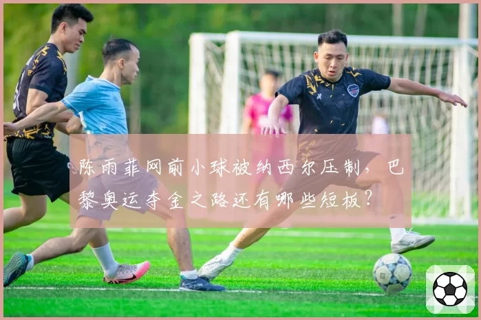 陈雨菲网前小球被纳西尔压制,巴黎奥运夺金之路还有哪些短板?