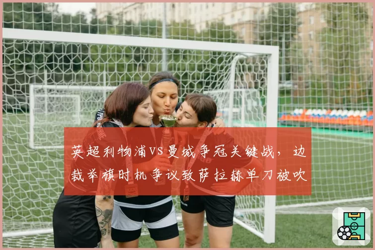 英超利物浦vs曼城争冠关键战，边裁举旗时机争议致萨拉赫单刀被吹，名宿怒批“业余水平”