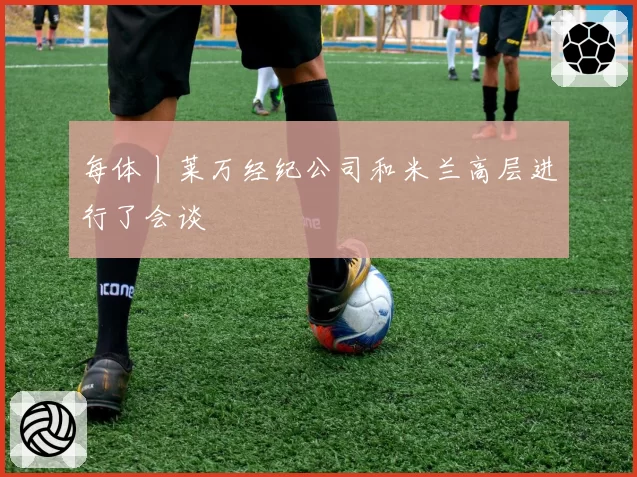 每体丨莱万经纪公司和米兰高层进行了会谈