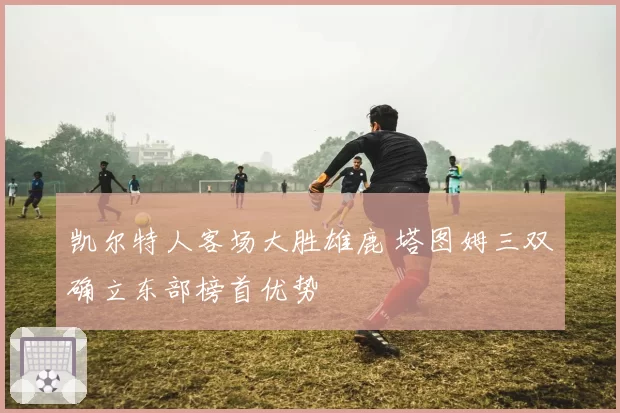 凯尔特人客场大胜雄鹿 塔图姆三双确立东部榜首优势