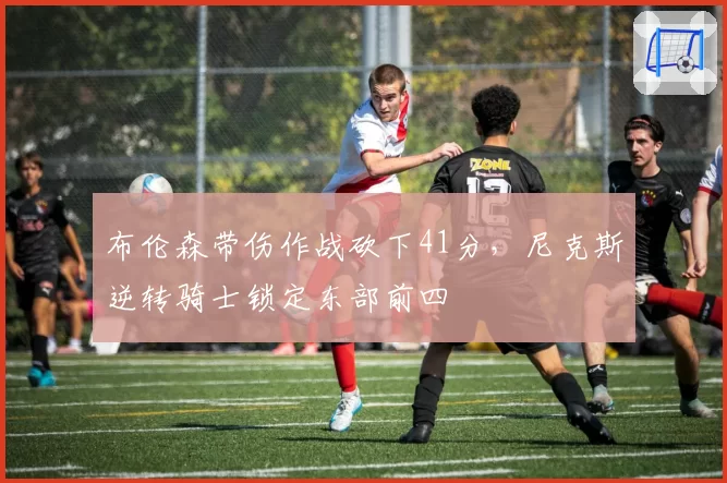 布伦森带伤作战砍下41分，尼克斯逆转骑士锁定东部前四