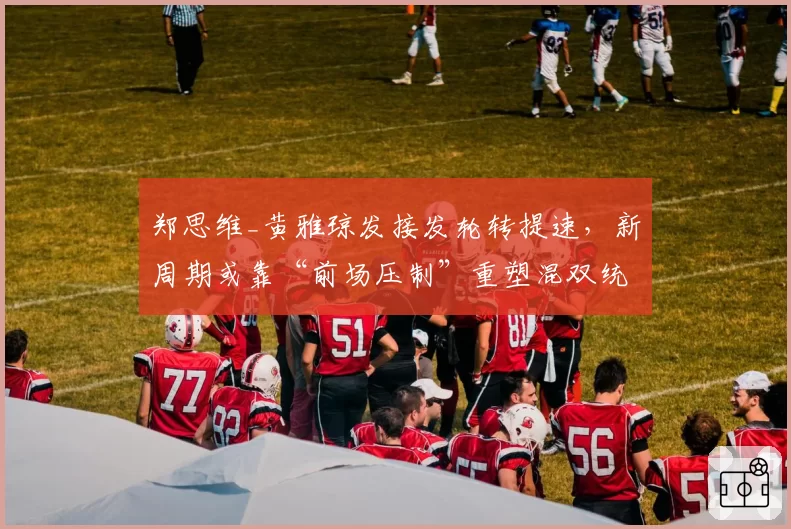 郑思维_黄雅琼发接发轮转提速，新周期或靠“前场压制”重塑混双统治格局