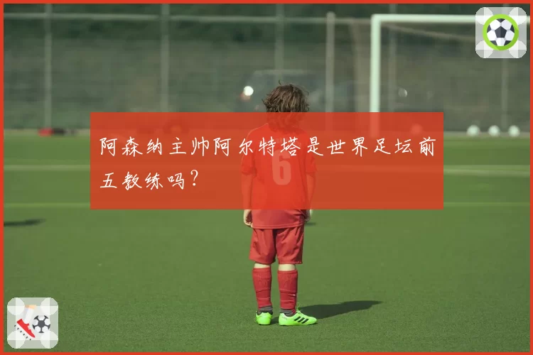 阿森纳主帅阿尔特塔是世界足坛前五教练吗？