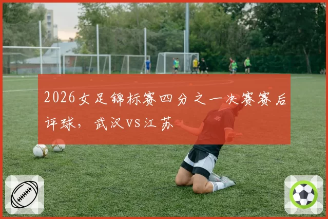 2026女足锦标赛四分之一决赛赛后评球,武汉vs江苏