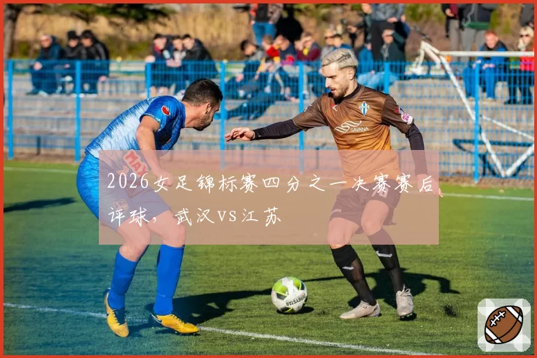 2026女足锦标赛四分之一决赛赛后评球，武汉vs江苏