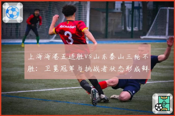 上海海港五连胜vs山东泰山三轮不胜：卫冕冠军与挑战者状态形成鲜明对比