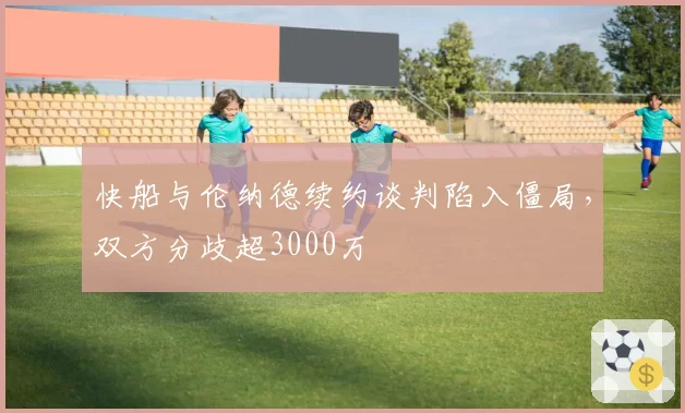 快船与伦纳德续约谈判陷入僵局,双方分歧超3000万