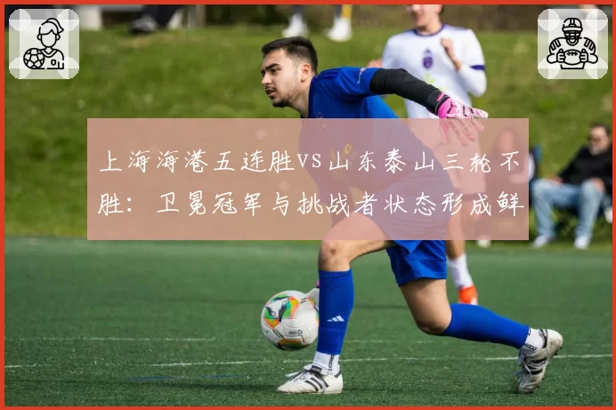 上海海港五连胜vs山东泰山三轮不胜：卫冕冠军与挑战者状态形成鲜明对比