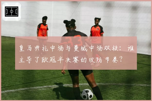 皇马典礼中场与曼城中场双核：谁主导了欧冠半决赛的攻防节奏？