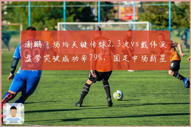 谢鹏飞场均关键传球2.3次vs戴伟浚盘带突破成功率79%,国足中场新星对决谁更耀眼