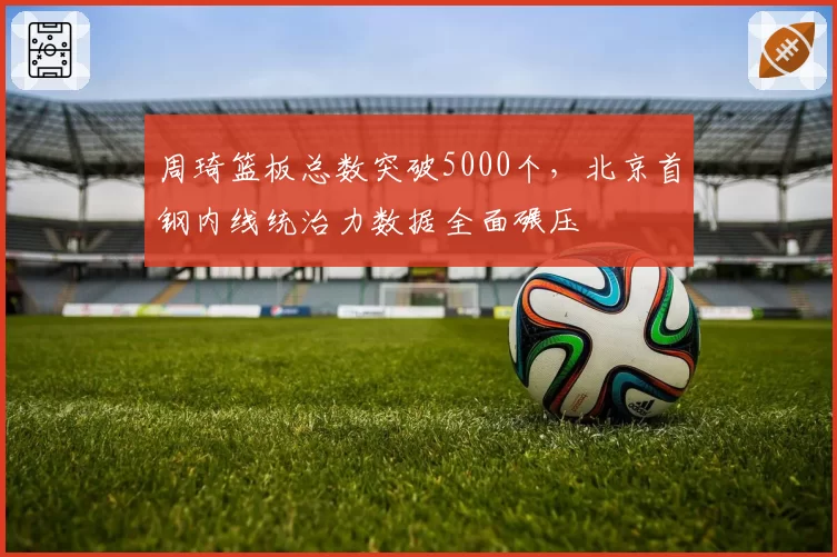 周琦篮板总数突破5000个,北京首钢内线统治力数据全面碾压