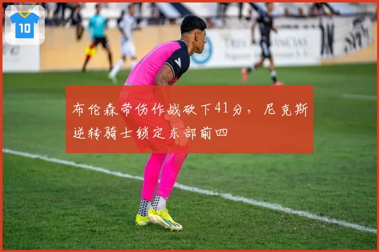 布伦森带伤作战砍下41分，尼克斯逆转骑士锁定东部前四