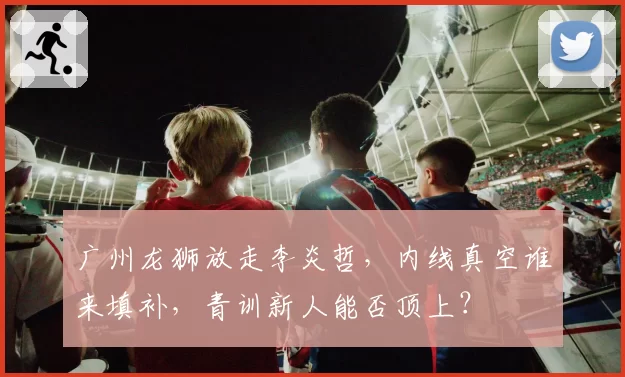 广州龙狮放走李炎哲，内线真空谁来填补，青训新人能否顶上？