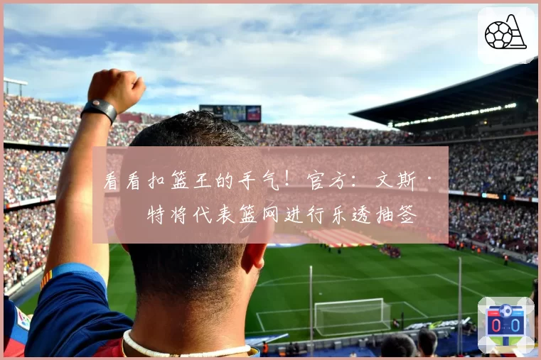 看看扣篮王的手气！官方：文斯·卡特将代表篮网进行乐透抽签