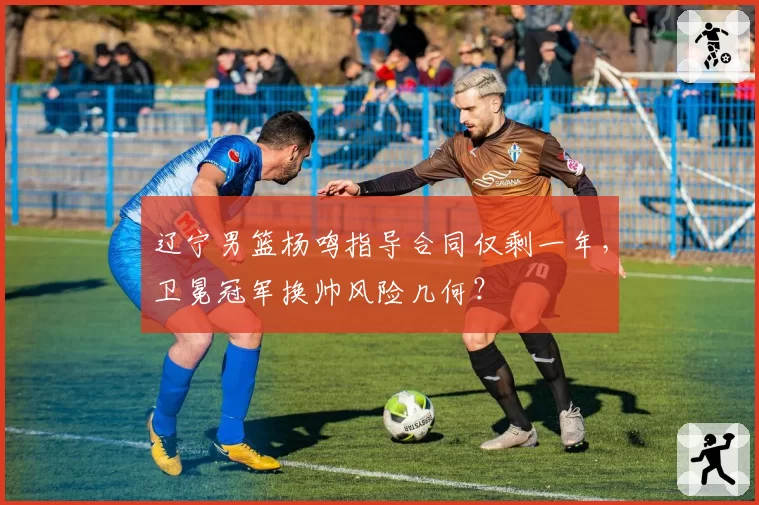 辽宁男篮杨鸣指导合同仅剩一年，卫冕冠军换帅风险几何？