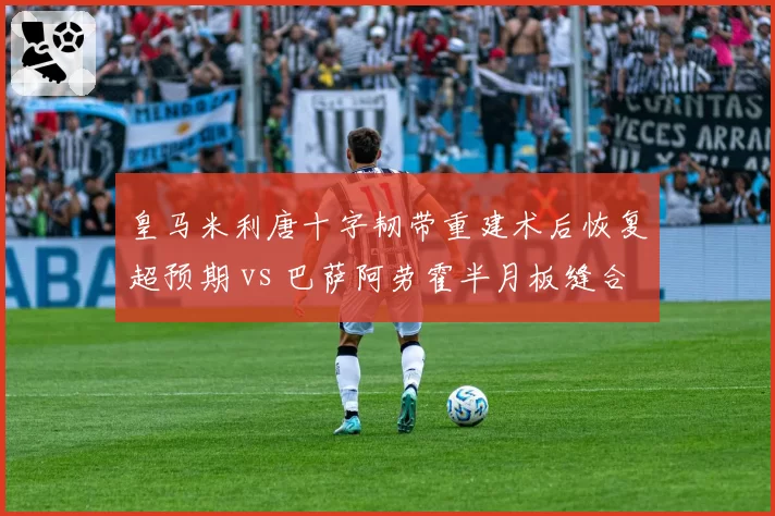 皇马米利唐十字韧带重建术后恢复超预期 vs 巴萨阿劳霍半月板缝合手术推迟复出 西甲后防核心复出进度冰火两重天
