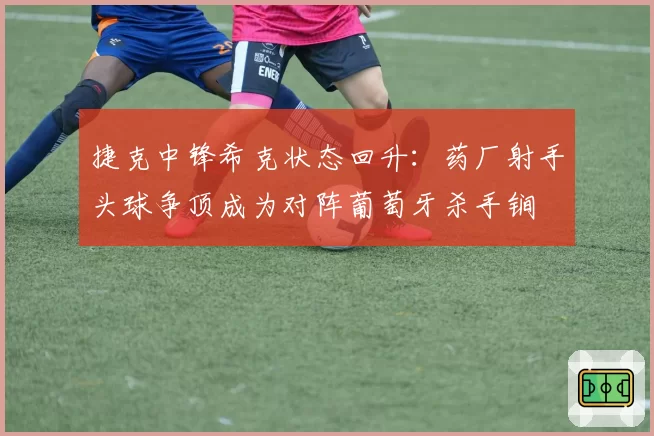 捷克中锋希克状态回升:药厂射手头球争顶成为对阵葡萄牙杀手锏