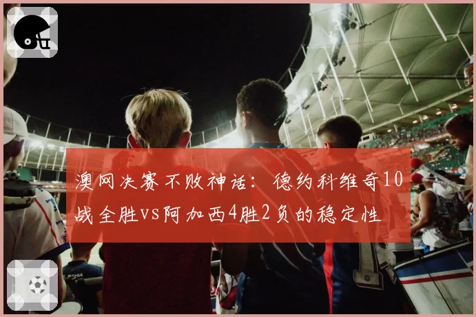 澳网决赛不败神话：德约科维奇10战全胜vs阿加西4胜2负的稳定性
