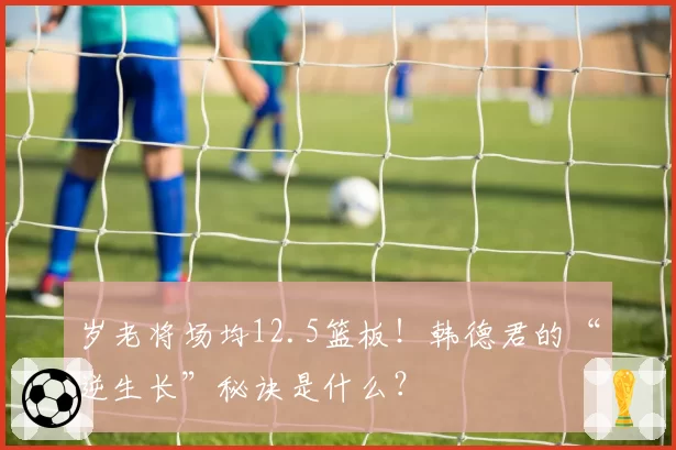 岁老将场均12.5篮板！韩德君的“逆生长”秘诀是什么？