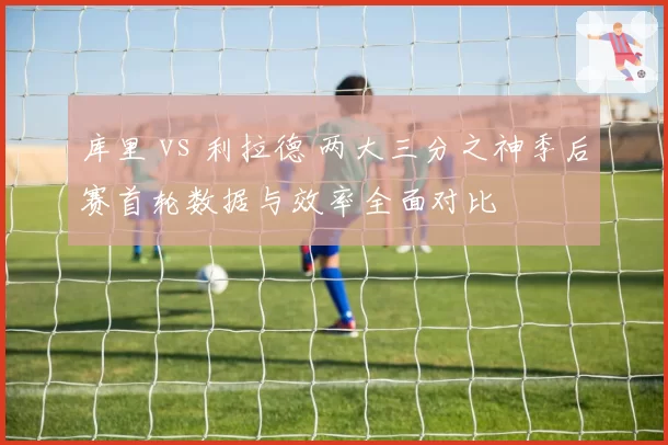 库里 vs 利拉德 两大三分之神季后赛首轮数据与效率全面对比