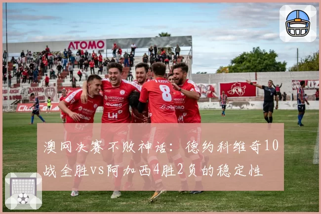 澳网决赛不败神话：德约科维奇10战全胜vs阿加西4胜2负的稳定性