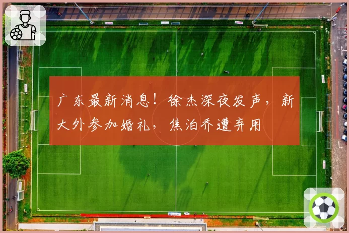 广东最新消息！徐杰深夜发声，新大外参加婚礼，焦泊乔遭弃用