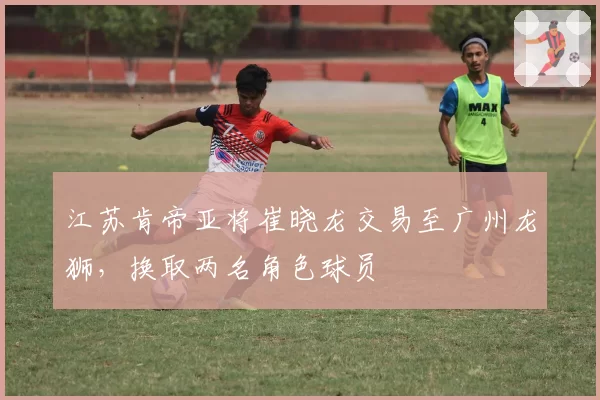 江苏肯帝亚将崔晓龙交易至广州龙狮，换取两名角色球员