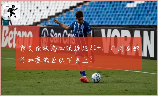 郭艾伦状态回暖连场20+,广州龙狮附加赛能否以下克上?