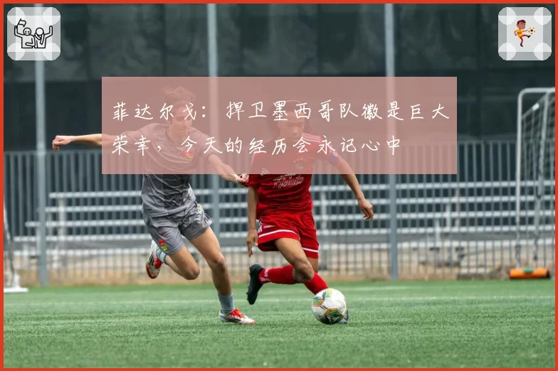 菲达尔戈:捍卫墨西哥队徽是巨大荣幸,今天的经历会永记心中