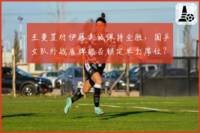王曼昱对伊藤美诚保持全胜，国乒女队外战盾牌能否锁定单打席位？