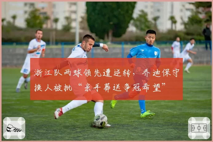 浙江队两球领先遭逆转，乔迪保守换人被批“亲手葬送争冠希望”