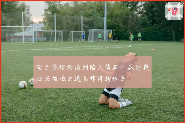 哈兰德续约谈判陷入僵局，瓜迪奥拉或被迫打造无锋阵新体系
