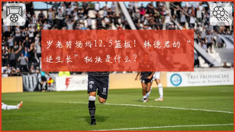 岁老将场均12.5篮板！韩德君的“逆生长”秘诀是什么？
