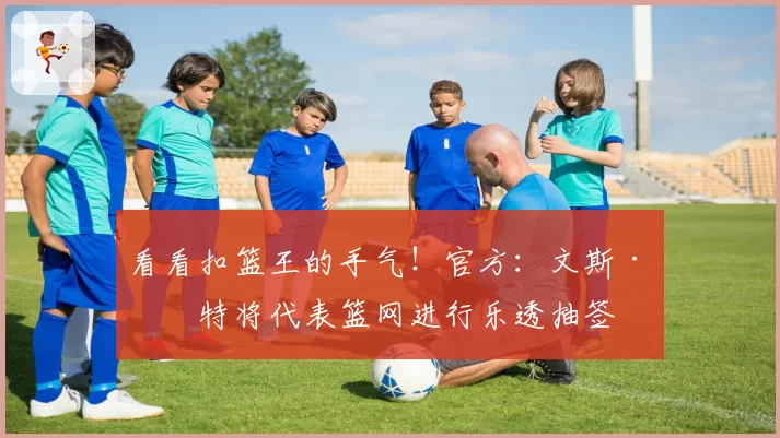 看看扣篮王的手气！官方：文斯·卡特将代表篮网进行乐透抽签