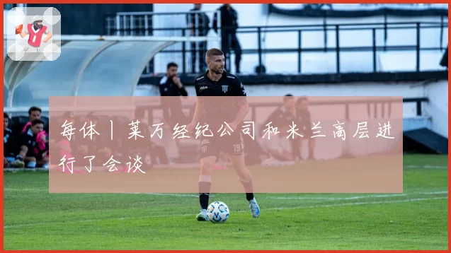 每体丨莱万经纪公司和米兰高层进行了会谈