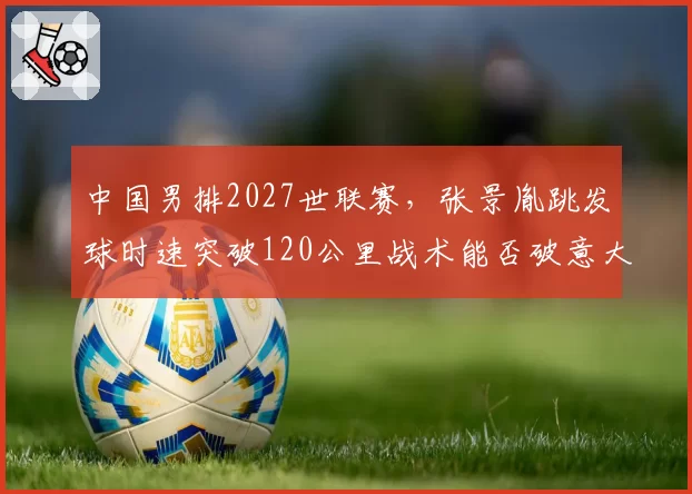 中国男排2027世联赛，张景胤跳发球时速突破120公里战术能否破意大利队一传？