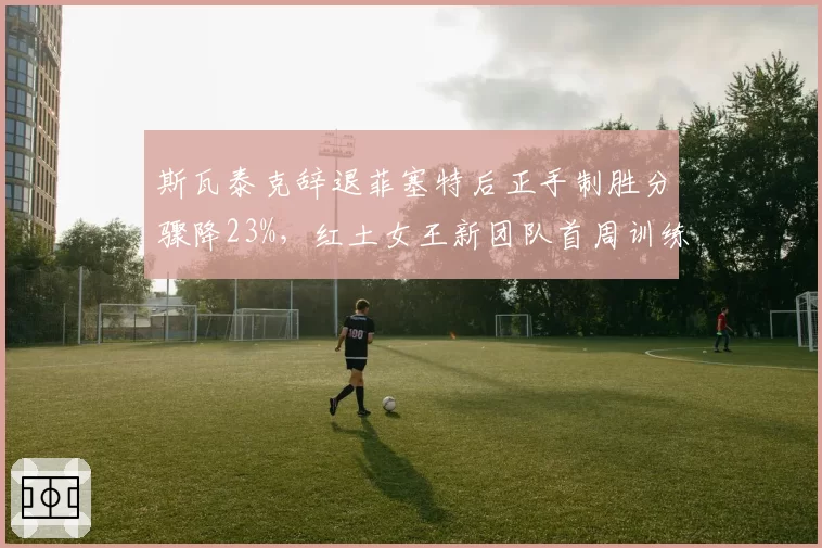 斯瓦泰克辞退菲塞特后正手制胜分骤降23%，红土女王新团队首周训练数据全面缩水