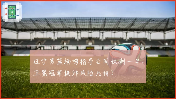 辽宁男篮杨鸣指导合同仅剩一年，卫冕冠军换帅风险几何？